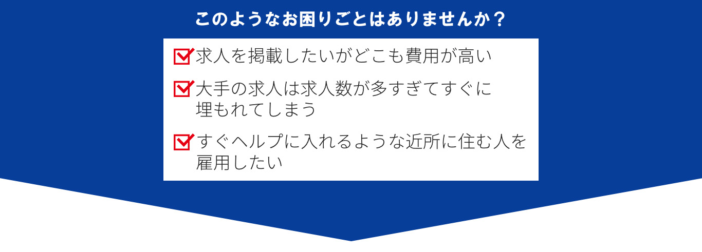 このようなお困りごとはありませんか？求人を掲載したいがどこも費用が高い。大手の求人は求人数が多すぎてすぐに埋もれてしまう。すぐヘルプに入れるような近所に住む人を雇用したい