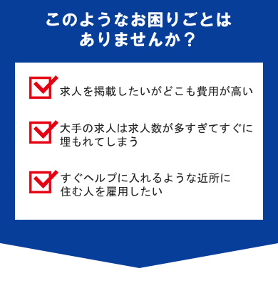 このようなお困りごとはありませんか？求人を掲載したいがどこも費用が高い。大手の求人は求人数が多すぎてすぐに埋もれてしまう。すぐヘルプに入れるような近所に住む人を雇用したい
